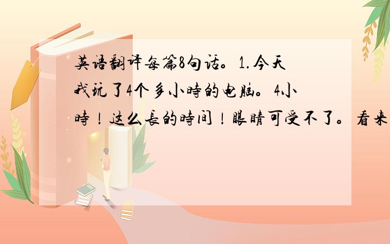 英语翻译每篇8句话。1.今天我玩了4个多小时的电脑。4小时！这么长的时间！眼睛可受不了。看来我的自制力还不到位。被老妈批评了一顿。今后我会放自觉点。2.与同学打篮球。3.与爷爷打