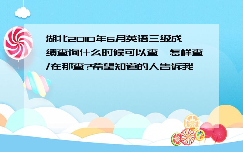 湖北2010年6月英语三级成绩查询什么时候可以查,怎样查/在那查?希望知道的人告诉我,