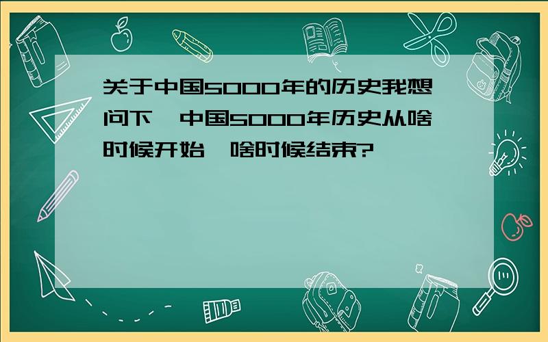 关于中国5000年的历史我想问下,中国5000年历史从啥时候开始,啥时候结束?