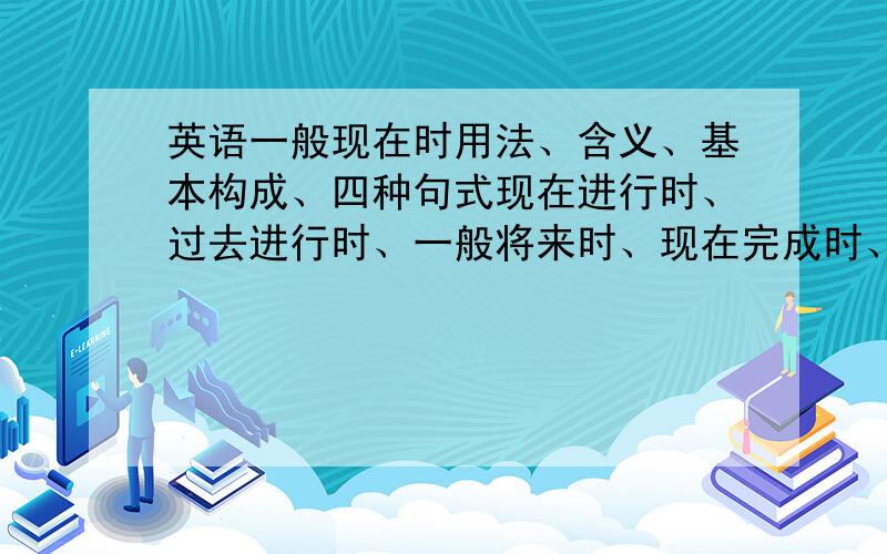 英语一般现在时用法、含义、基本构成、四种句式现在进行时、过去进行时、一般将来时、现在完成时、现在完成进行时、一般过去时、过去将来时、一般现在时用法、含义、基本构成、四