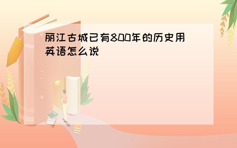 丽江古城已有800年的历史用英语怎么说