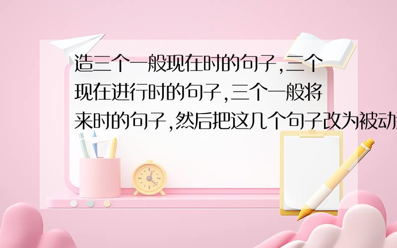 造三个一般现在时的句子,三个现在进行时的句子,三个一般将来时的句子,然后把这几个句子改为被动型态.句子要简单一点.