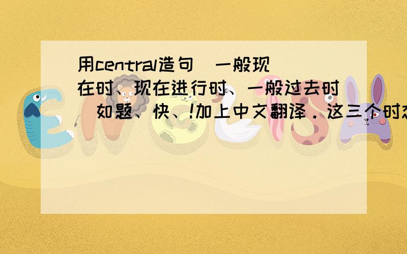 用central造句(一般现在时、现在进行时、一般过去时)如题、快、!加上中文翻译。这三个时态都要有。最重要的是现在进行时。（变态的英语老师~太邪恶了~）