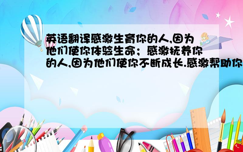 英语翻译感激生育你的人,因为他们使你体验生命；感激抚养你的人,因为他们使你不断成长.感激帮助你的人,因为他们使你度过难关.感激关怀你的人,因为他们给你温暖.感激鼓励你的人,因为