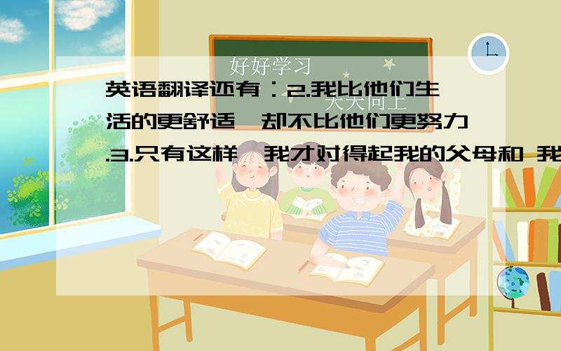 英语翻译还有：2.我比他们生活的更舒适,却不比他们更努力.3.只有这样,我才对得起我的父母和 我的良心