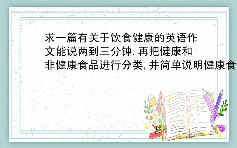 求一篇有关于饮食健康的英语作文能说两到三分钟.再把健康和非健康食品进行分类,并简单说明健康食品对我们的好处,非健康食品对我们的坏处,