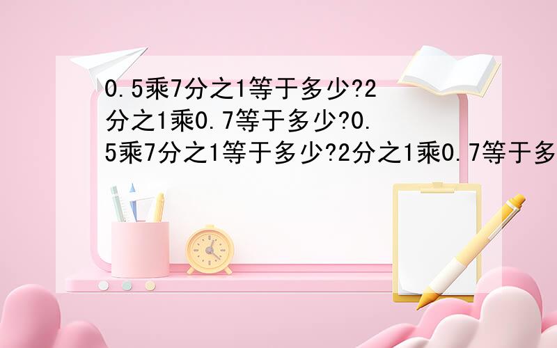 0.5乘7分之1等于多少?2分之1乘0.7等于多少?0.5乘7分之1等于多少?2分之1乘0.7等于多少?