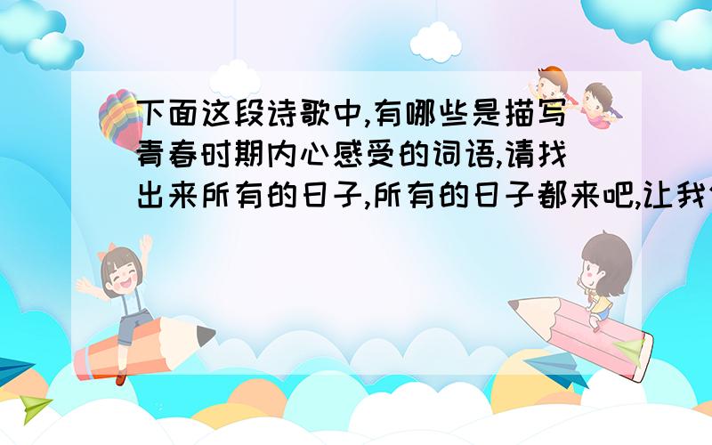 下面这段诗歌中,有哪些是描写青春时期内心感受的词语,请找出来所有的日子,所有的日子都来吧,让我们编织你们,用青春的金线,和幸福的璎珞,编织你们.有那小船上的歌笑,月下校园的欢舞,细