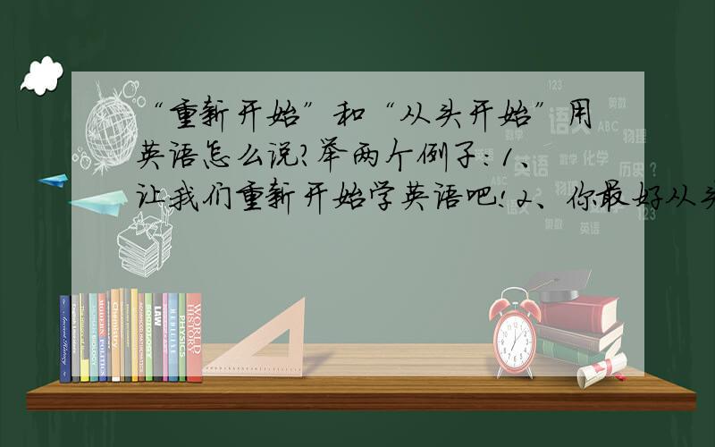 “重新开始”和“从头开始”用英语怎么说?举两个例子：1、让我们重新开始学英语吧!2、你最好从头开始再来一遍.这两个短语的意思在汉语中是有差别的。在英语中会是一个短语吗？另外