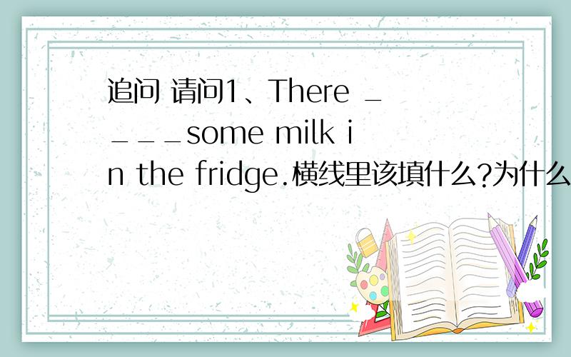 追问 请问1、There ____some milk in the fridge.横线里该填什么?为什么填它? 2、在什么情况下动词加ing