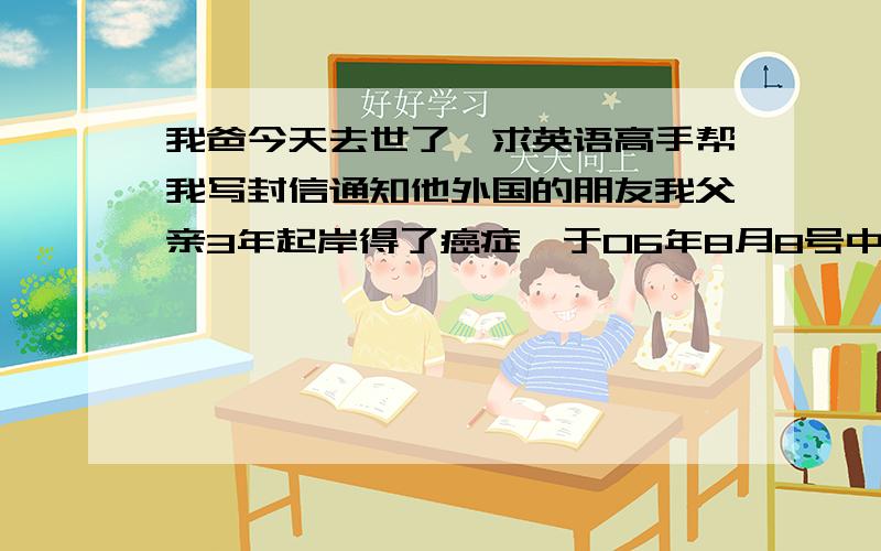 我爸今天去世了,求英语高手帮我写封信通知他外国的朋友我父亲3年起岸得了癌症,于06年8月8号中午12点50分去世,他十分牵挂远在德国的朋友,请英语高手帮以我（我爸的儿子）的名义写一封信