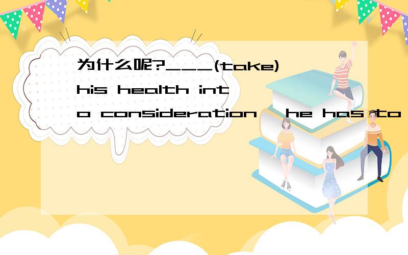 为什么呢?___(take)his health into consideration ,he has to be sent to hospital at once.填什么?