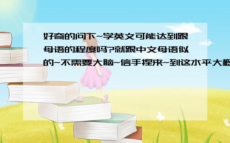 好奇的问下~学英文可能达到跟母语的程度吗?就跟中文母语似的~不需要大脑~信手捏来~到这水平大概多久~