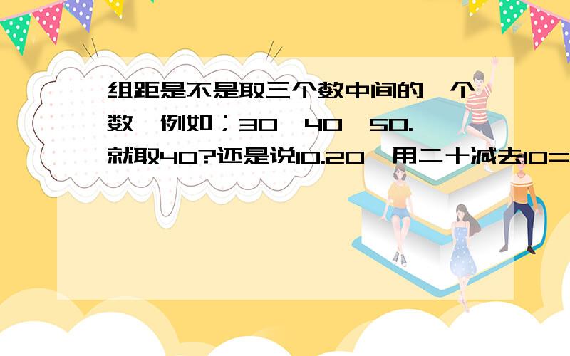 组距是不是取三个数中间的一个数,例如；30,40,50.就取40?还是说10.20,用二十减去10=10呢,这是组距吗?这是7年级下册的,如果有3个数,那又要怎么解呢?