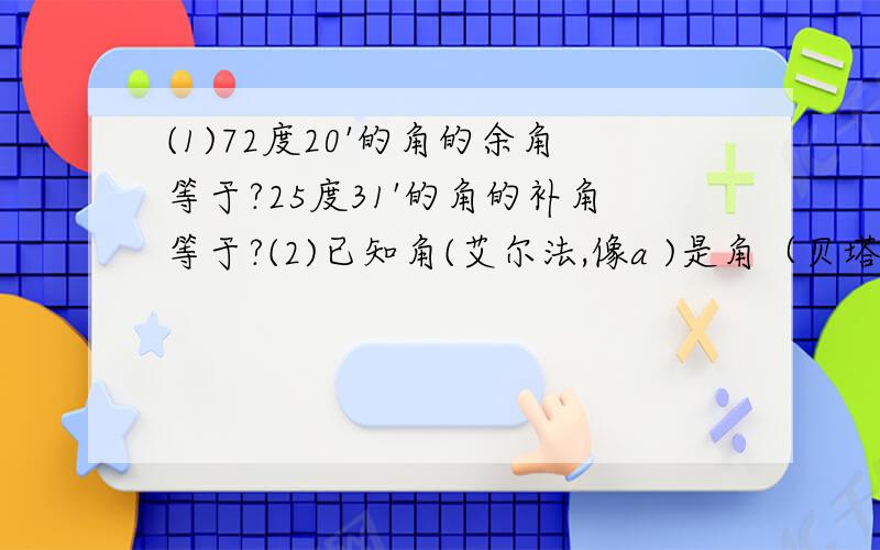 (1)72度20'的角的余角等于?25度31'的角的补角等于?(2)已知角(艾尔法,像a )是角（贝塔,像刮耳旁）的2倍,角艾尔法的余角的2倍与角贝塔相等,则角艾尔法= 角贝塔=?