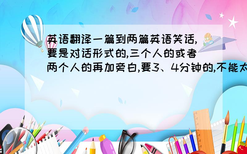 英语翻译一篇到两篇英语笑话,要是对话形式的,三个人的或者两个人的再加旁白,要3、4分钟的,不能太短,