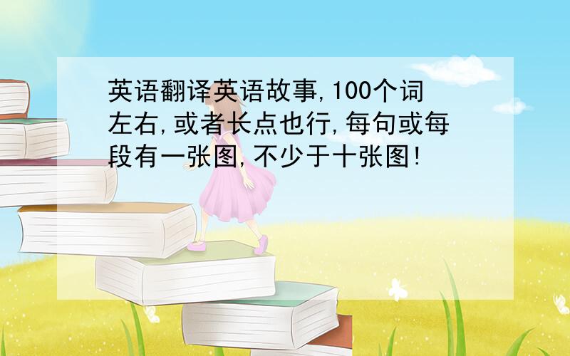 英语翻译英语故事,100个词左右,或者长点也行,每句或每段有一张图,不少于十张图!