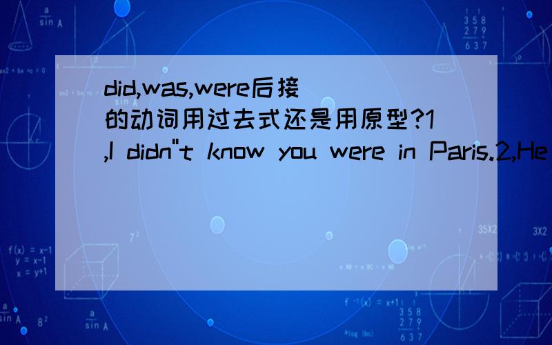 did,was,were后接的动词用过去式还是用原型?1,I didn''t know you were in Paris.2,He was born in 1989.3,I was robbed of my watch.第1句did 后面用原型konw第2句was 后面用过去式born,born是过去式吧?第3句was后也用过去