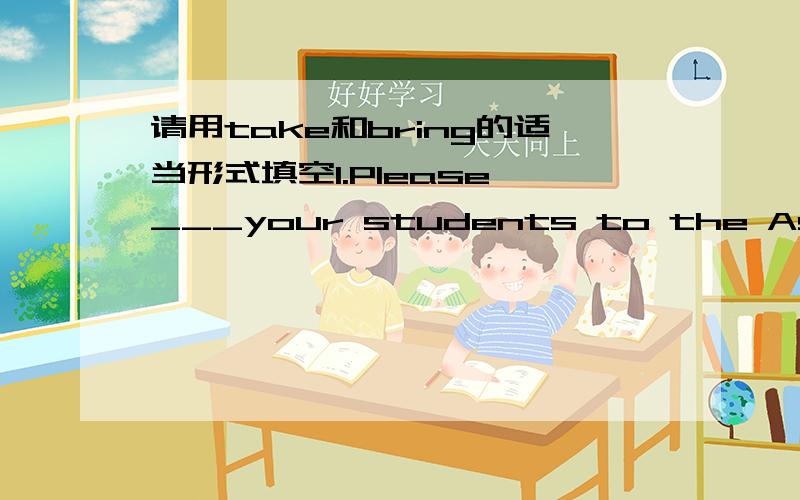 请用take和bring的适当形式填空1.Please ___your students to the Assermly Hall.2.I'd love to.Can I ___my cousin,too?