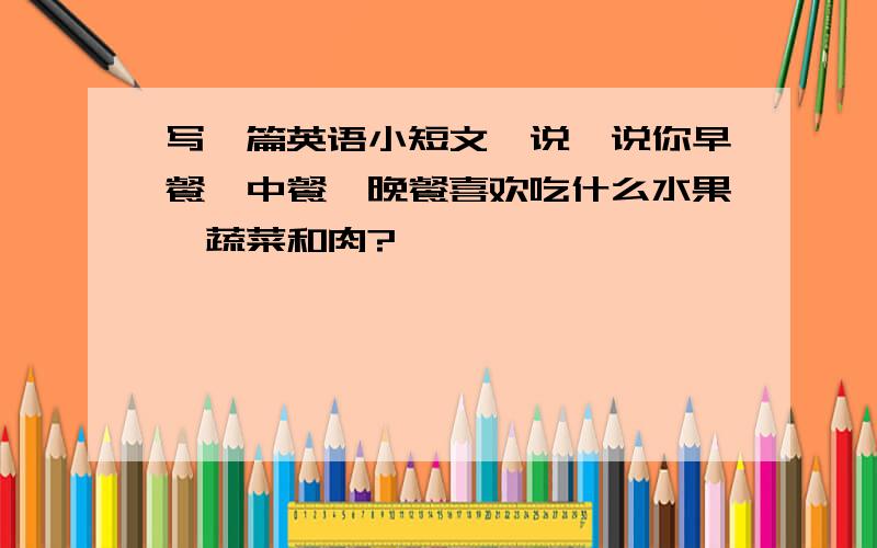 写一篇英语小短文,说一说你早餐、中餐、晚餐喜欢吃什么水果、蔬菜和肉?