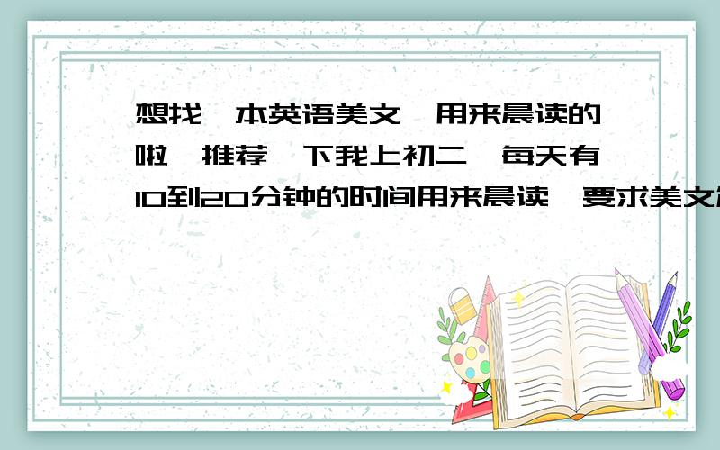 想找一本英语美文,用来晨读的啦,推荐一下我上初二,每天有10到20分钟的时间用来晨读,要求美文篇幅短小,每篇大约200字,容易读懂,又富含哲理.每天一篇,贵在坚持,最好随书附带光盘等有声辅