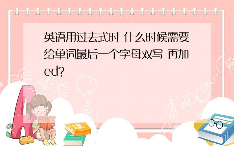 英语用过去式时 什么时候需要给单词最后一个字母双写 再加ed?