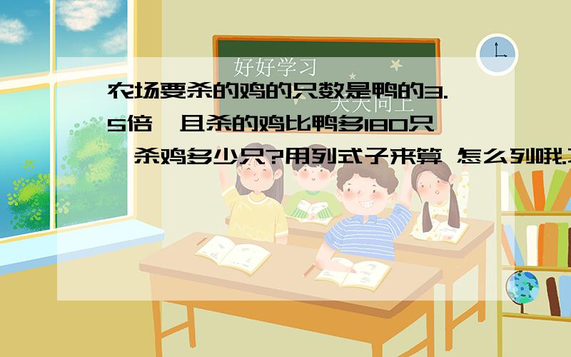 农场要杀的鸡的只数是鸭的3.5倍,且杀的鸡比鸭多180只,杀鸡多少只?用列式子来算 怎么列哦.不列方程 用列式子