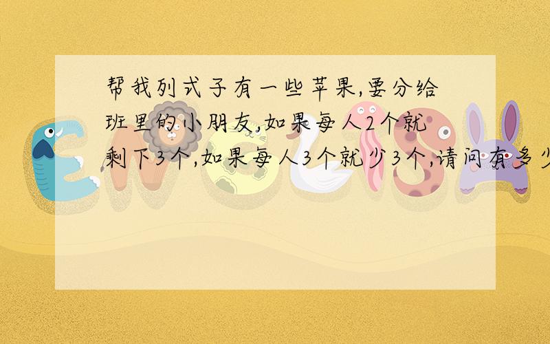 帮我列式子有一些苹果,要分给班里的小朋友,如果每人2个就剩下3个,如果每人3个就少3个,请问有多少小朋友?有多少苹果?