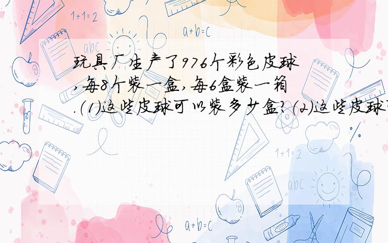 玩具厂生产了976个彩色皮球,每8个装一盒,每6盒装一箱.（1）这些皮球可以装多少盒?（2）这些皮球可以装多少箱?还剩几盒?