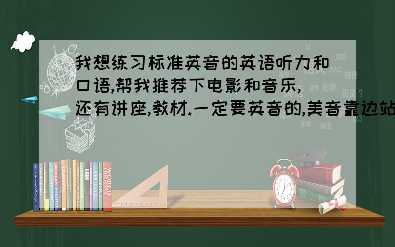 我想练习标准英音的英语听力和口语,帮我推荐下电影和音乐,还有讲座,教材.一定要英音的,美音靠边站···注意是英音,英音!怎么还有人介绍什么美音的!是英音!别给我推荐什么补习班的,我现