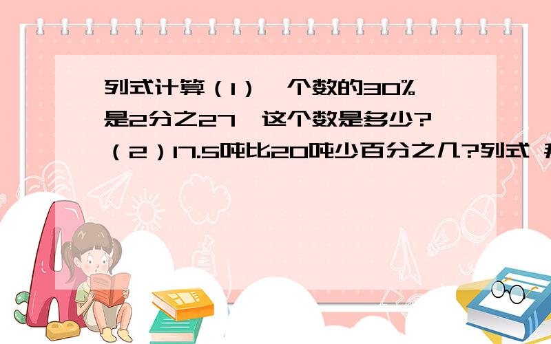 列式计算（1）一个数的30%是2分之27,这个数是多少?（2）17.5吨比20吨少百分之几?列式 拜拖了!