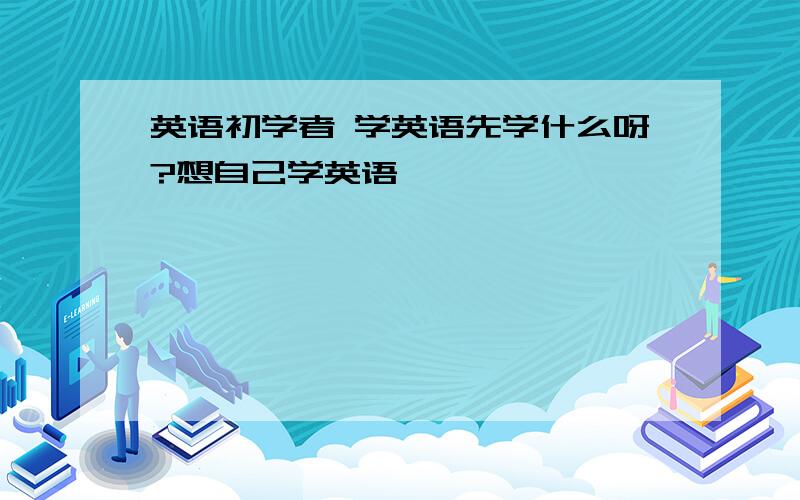 英语初学者 学英语先学什么呀?想自己学英语