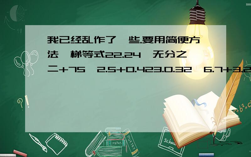 我已经乱作了一些.要用简便方法,梯等式22.24×无分之二+75÷2.5+0.423.0.32×6.7+3.2×0.3324.67÷（67+六十八分之六十七）25.二十三分之十六×30+16×二十三分之十六26.8888×7+1111×4428.四分之三×二分之一÷