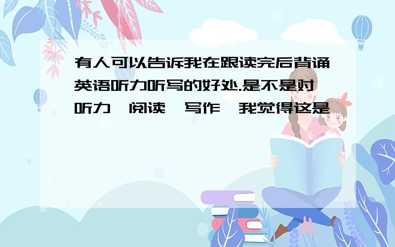 有人可以告诉我在跟读完后背诵英语听力听写的好处.是不是对听力,阅读,写作,我觉得这是