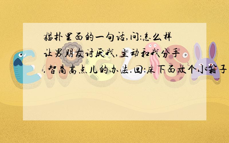 猫扑里面的一句话,问：怎么样让男朋友讨厌我,主动和我分手.智商高点儿的办法.回：床下面放个小箱子,里面放些散钱 几个鸡蛋.本人不才,看不懂