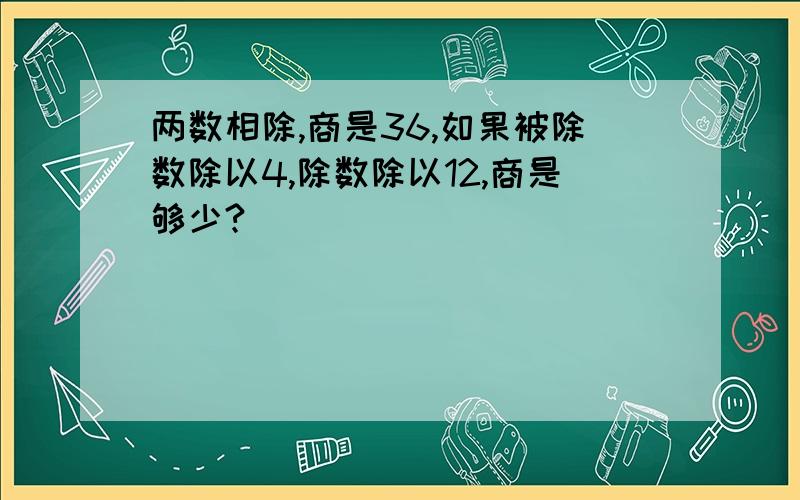 两数相除,商是36,如果被除数除以4,除数除以12,商是够少?