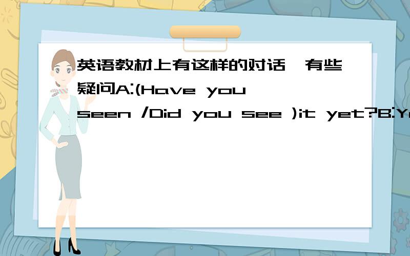 英语教材上有这样的对话,有些疑问A:(Have you seen /Did you see )it yet?B:Yes,(I've seen/I saw it )last week.It's great.在这两个括号中,选填正确的形式.因为第一句中句尾有 yet 所以选前面的.但是在第二句中,