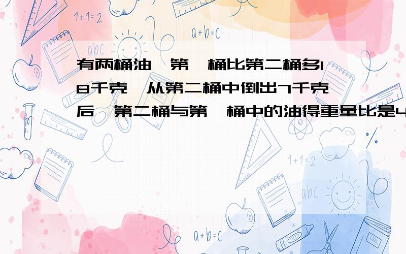 有两桶油,第一桶比第二桶多18千克,从第二桶中倒出7千克后,第二桶与第一桶中的油得重量比是4:9,问这两桶油原来各有多少千克?