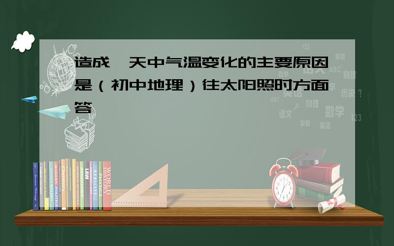 造成一天中气温变化的主要原因是（初中地理）往太阳照时方面答