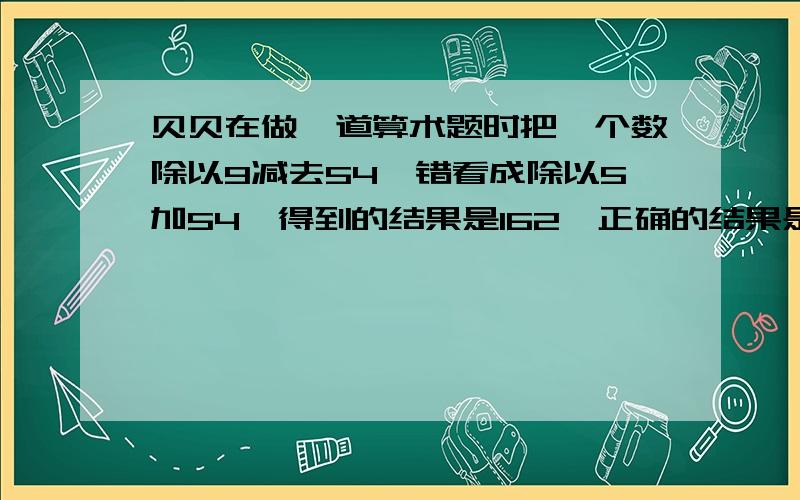 贝贝在做一道算术题时把一个数除以9减去54,错看成除以5加54,得到的结果是162,正确的结果是多少?