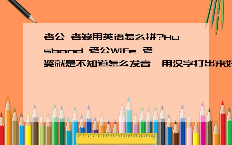 老公 老婆用英语怎么拼?Husband 老公Wife 老婆就是不知道怎么发音,用汉字打出来好么?我笨的可以.