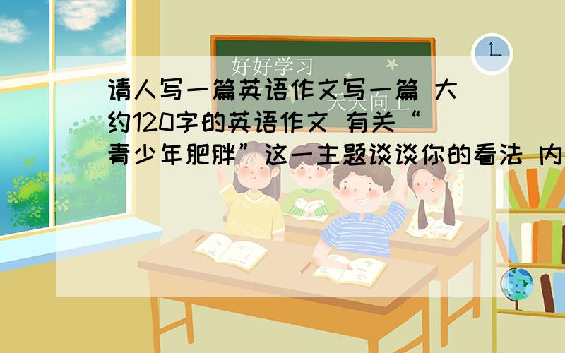 请人写一篇英语作文写一篇 大约120字的英语作文 有关“青少年肥胖”这一主题谈谈你的看法 内容包括1 分析青少年肥胖的主要原因2 你的同学.朋友是否参加体育锻炼3 你认为青少年应该如何