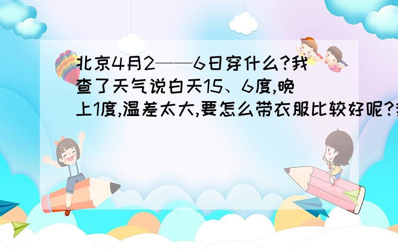 北京4月2——6日穿什么?我查了天气说白天15、6度,晚上1度,温差太大,要怎么带衣服比较好呢?我是重庆的,准备4月2——6日到北京旅游,想问问怎么带衣服比较合适?现在北京的朋友都穿什么过白