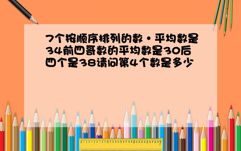 7个按顺序排列的数·平均数是34前四哥数的平均数是30后四个是38请问第4个数是多少