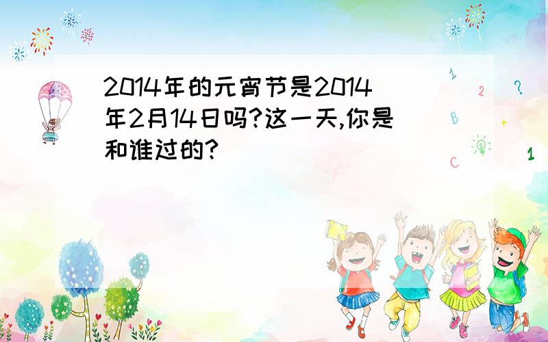 2014年的元宵节是2014年2月14日吗?这一天,你是和谁过的?