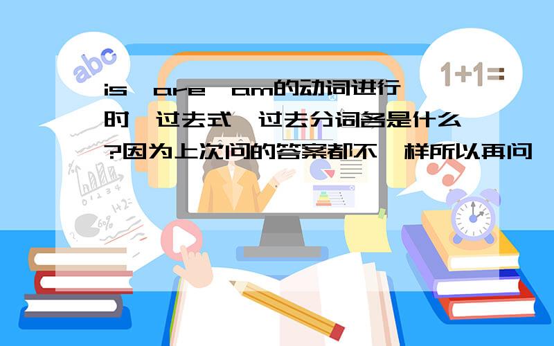 is,are,am的动词进行时,过去式,过去分词各是什么?因为上次问的答案都不一样所以再问一次.being不是进行时吗?