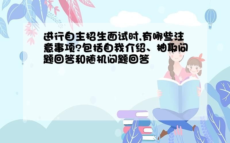 进行自主招生面试时,有哪些注意事项?包括自我介绍、抽取问题回答和随机问题回答