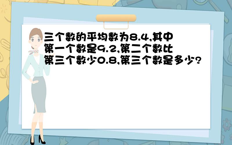 三个数的平均数为8.4,其中第一个数是9.2,第二个数比第三个数少0.8,第三个数是多少?