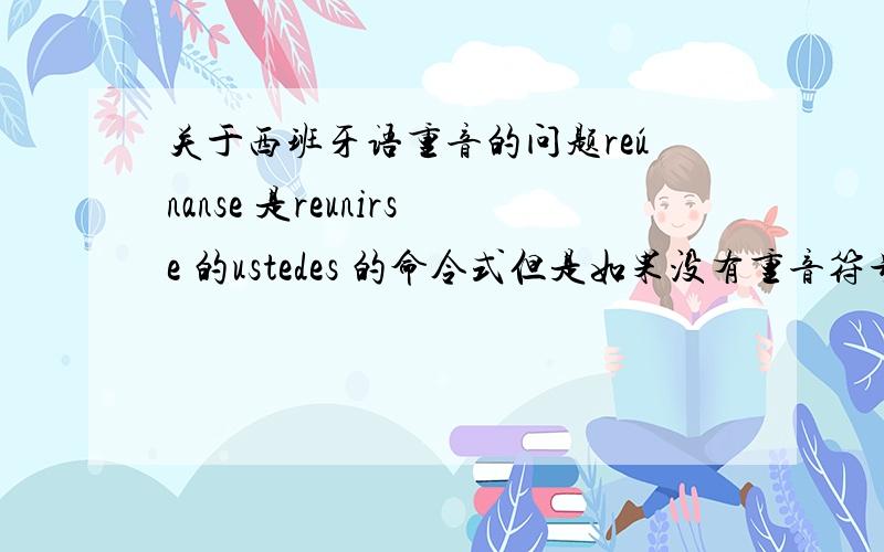 关于西班牙语重音的问题reúnanse 是reunirse 的ustedes 的命令式但是如果没有重音符号的话 重音本来就落在nan 上 为什么是u 上 这样不就改变了读音了吗