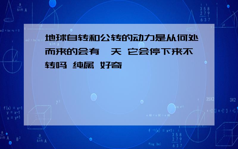 地球自转和公转的动力是从何处而来的会有一天 它会停下来不转吗 纯属 好奇